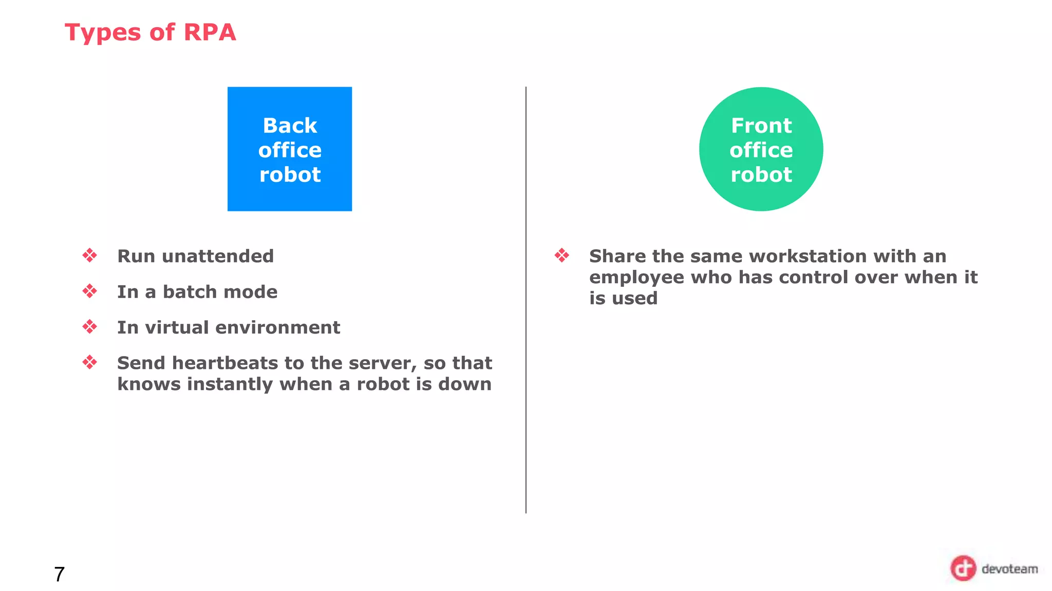 Types of RPA
7
Back
office
robot
❖ Run unattended
❖ In a batch mode
❖ In virtual environment
❖ Send heartbeats to the server, so that
knows instantly when a robot is down
Front
office
robot
❖ Share the same workstation with an
employee who has control over when it
is used
 