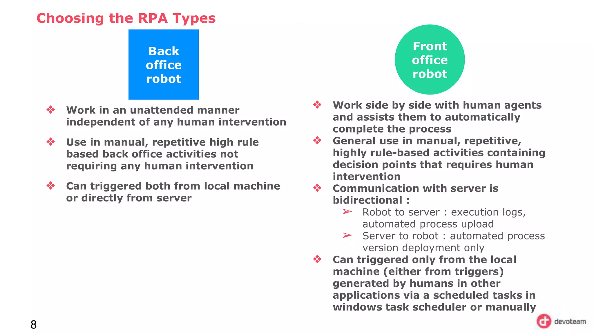 Choosing the RPA Types
8
Back
office
robot
❖ Work in an unattended manner
independent of any human intervention
❖ Use in manual, repetitive high rule
based back office activities not
requiring any human intervention
❖ Can triggered both from local machine
or directly from server
Front
office
robot
❖ Work side by side with human agents
and assists them to automatically
complete the process
❖ General use in manual, repetitive,
highly rule-based activities containing
decision points that requires human
intervention
❖ Communication with server is
bidirectional :
➢ Robot to server : execution logs,
automated process upload
➢ Server to robot : automated process
version deployment only
❖ Can triggered only from the local
machine (either from triggers)
generated by humans in other
applications via a scheduled tasks in
windows task scheduler or manually
 