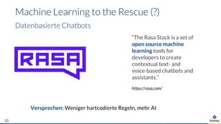 10
“The Rasa Stack is a set of
open source machine
learning tools for
developers to create
contextual text- and
voice-based chatbots and
assistants.”
https://rasa.com/
Versprechen: Weniger hartcodierte Regeln, mehr AI
 