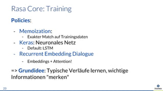 Policies:
- Memoization:
- Exakter Match auf Trainingsdaten
- Keras: Neuronales Netz
- Default: LSTM
- Recurrent Embedding Dialogue
- Embeddings + Attention!
=> Grundidee: Typische Verläufe lernen, wichtige
Informationen "merken"
23
 