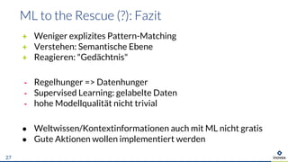 + Weniger explizites Pattern-Matching
+ Verstehen: Semantische Ebene
+ Reagieren: "Gedächtnis"
- Regelhunger => Datenhunger
- Supervised Learning: gelabelte Daten
- hohe Modellqualität nicht trivial
● Weltwissen/Kontextinformationen auch mit ML nicht gratis
● Gute Aktionen wollen implementiert werden
27
 