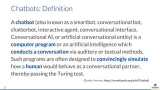 A chatbot (also known as a smartbot, conversational bot,
chatterbot, interactive agent, conversational interface,
Conversational AI, or artificial conversational entity) is a
computer program or an artificial intelligence which
conducts a conversation via auditory or textual methods.
Such programs are often designed to convincingly simulate
how a human would behave as a conversational partner,
thereby passing the Turing test.
(Quelle: Internet, https://en.wikipedia.org/wiki/Chatbot)
3
 