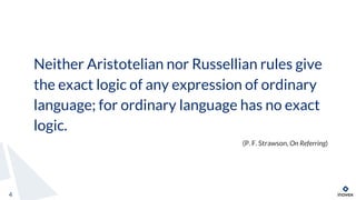 Neither Aristotelian nor Russellian rules give
the exact logic of any expression of ordinary
language; for ordinary language has no exact
logic.
(P. F. Strawson, On Referring)
4
 