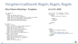 Eliza: Pattern-Matching + Templates
8
key: computer 50
decomp: *
reasmb: Do computers worry you ?
reasmb: Why do you mention computers ?
reasmb: What do you think machines have to do with your problem ?
reasmb: Don't you think computers can help people ?
reasmb: What about machines worries you ?
reasmb: What do you think about machines ?
key: forget 5
decomp: * i forget *
reasmb: Can you think of why you might forget (2) ?
reasmb: Why can't you remember (2) ?
reasmb: How often do you think of (2) ?
reasmb: Does it bother you to forget that ?
reasmb: Could it be a mental block ?
reasmb: Are you generally forgetful ?
reasmb: Do you think you are suppressing (2) ?
decomp: * did you forget *
reasmb: Why do you ask ?
reasmb: Are you sure you told me ?
reasmb: Would it bother you if I forgot (2) ?
reasmb: Why should I recall (2) just now ?
reasmb: goto what
reasmb: Tell me more about (2).
A.L.I.C.E.: AIML
<category>
<pattern> TELL ME ABOUT *</pattern>
<template>
Here is some information about <star/>:
<url>https://en.wikipedia.org/wiki/<star/></url>
</template>
</category>
<?xml version = "1.0" encoding = "UTF-8"?>
<aiml version = "1.0.1" encoding = "UTF-8"?>
<category>
<pattern> HELLO ALICE </pattern>
<template>
Hello User
</template>
</category>
</aiml>
 