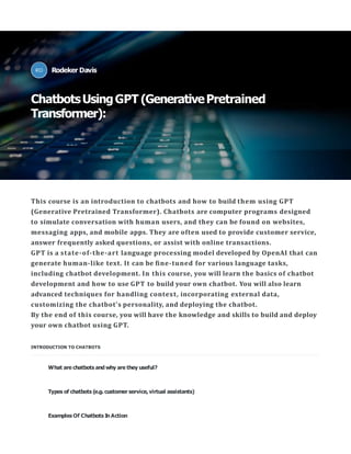 This course is an introduction to chatbots and how to build them using GPT
(Generative Pretrained Transformer). Chatbots are computer programs designed
to simulate conversation with human users, and they can be found on websites,
messaging apps, and mobile apps. They are often used to provide customer service,
answer frequently asked questions, or assist with online transactions.
GPT is a state-of-the-art language processing model developed by OpenAI that can
generate human-like text. It can be ﬁne-tuned for various language tasks,
including chatbot development. In this course, you will learn the basics of chatbot
development and how to use GPT to build your own chatbot. You will also learn
advanced techniques for handling context, incorporating external data,
customizing the chatbot's personality, and deploying the chatbot.
By the end of this course, you will have the knowledge and skills to build and deploy
your own chatbot using GPT.
INTRODUCTION TO CHATBOTS
What are chatbots and why are they useful?
Types of chatbots (e.g. customer service,virtual assistants)
Examples Of Chatbots In Action
Rodeker Davis
ChatbotsUsingGPT (GenerativePretrained
Transformer):
 