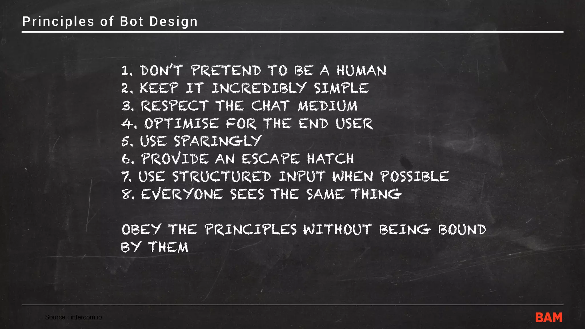 Principles of Bot Design
1. DON’T PRETEND TO BE A HUMAN
2. KEEP IT INCREDIBLY SIMPLE
3. RESPECT THE CHAT MEDIUM
4. OPTIMISE FOR THE END USER
5. USE SPARINGLY
6. PROVIDE AN ESCAPE HATCH
7. USE STRUCTURED INPUT WHEN POSSIBLE
8. EVERYONE SEES THE SAME THING
OBEY THE PRINCIPLES WITHOUT BEING BOUND
BY THEM
Source : intercom.io
 