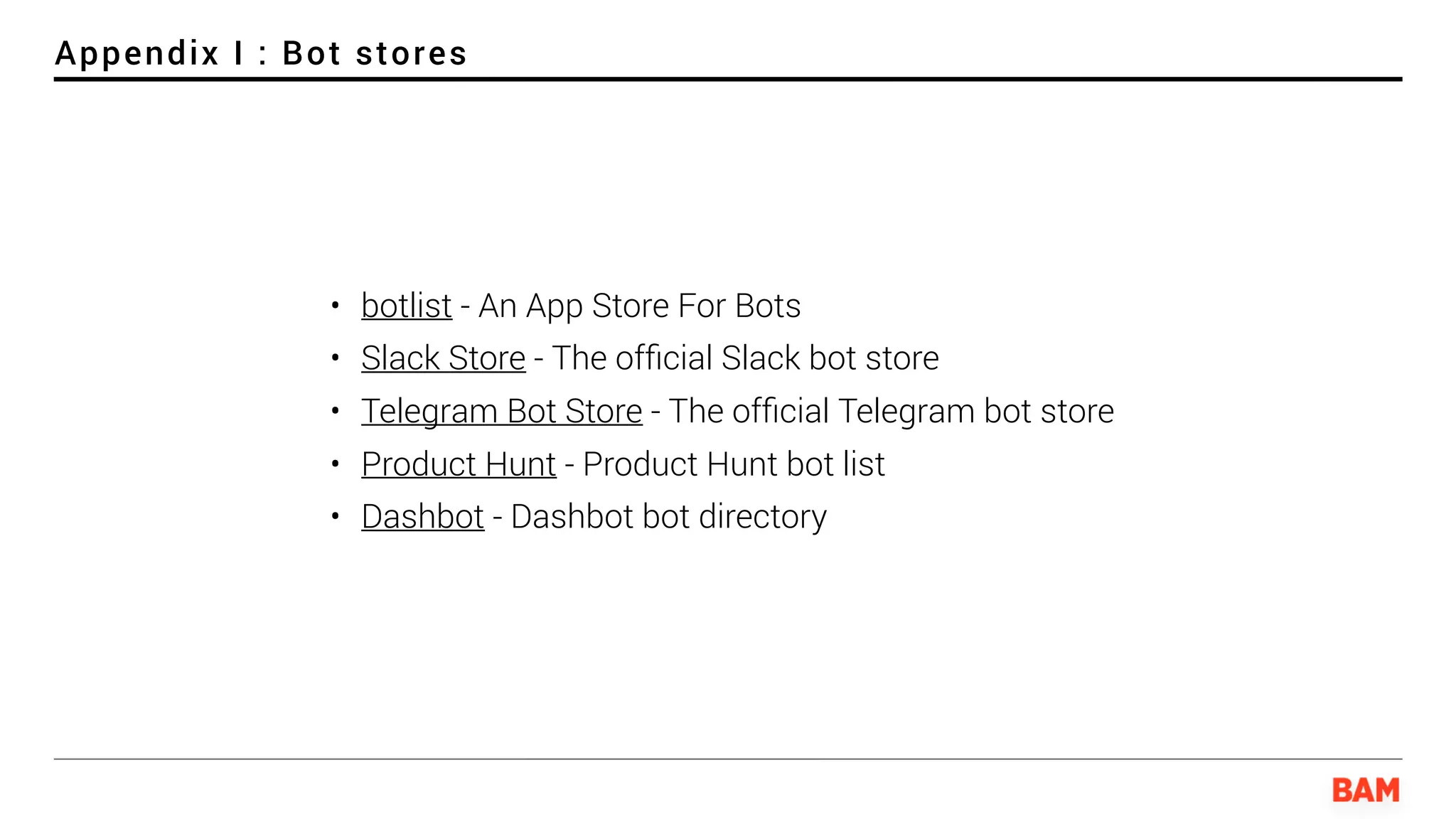 Appendix I : Bot stores
• botlist - An App Store For Bots
• Slack Store - The ofﬁcial Slack bot store
• Telegram Bot Store - The ofﬁcial Telegram bot store
• Product Hunt - Product Hunt bot list
• Dashbot - Dashbot bot directory
 