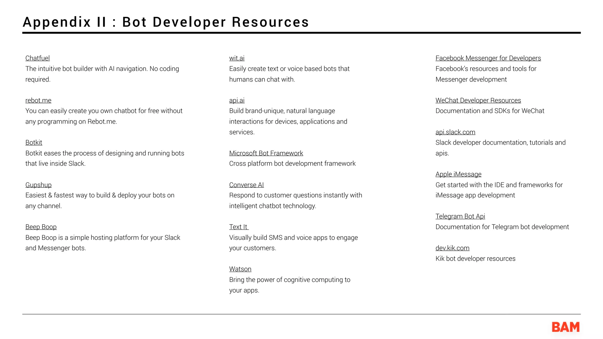 Appendix II : Bot Developer Resources
Facebook Messenger for Developers 
Facebook’s resources and tools for
Messenger development
WeChat Developer Resources
Documentation and SDKs for WeChat
api.slack.com
Slack developer documentation, tutorials and
apis.
Apple iMessage
Get started with the IDE and frameworks for
iMessage app development
Telegram Bot Api
Documentation for Telegram bot development
dev.kik.com
Kik bot developer resources
Chatfuel 
The intuitive bot builder with AI navigation. No coding
required.
rebot.me
You can easily create you own chatbot for free without
any programming on Rebot.me.
Botkit
Botkit eases the process of designing and running bots
that live inside Slack.
Gupshup 
Easiest & fastest way to build & deploy your bots on
any channel.
Beep Boop 
Beep Boop is a simple hosting platform for your Slack
and Messenger bots.
wit.ai 
Easily create text or voice based bots that
humans can chat with.
api.ai 
Build brand-unique, natural language
interactions for devices, applications and
services.
Microsoft Bot Framework
Cross platform bot development framework
Converse AI 
Respond to customer questions instantly with
intelligent chatbot technology.
Text It  
Visually build SMS and voice apps to engage
your customers.
Watson 
Bring the power of cognitive computing to
your apps.
 