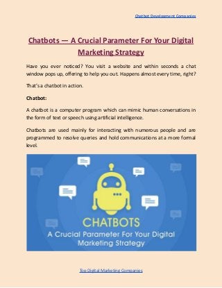 Chatbot Development Companies
Chatbots — A Crucial Parameter For Your Digital
Marketing Strategy
Have you ever noticed? You visit a website and within seconds a chat
window pops up, offering to help you out. Happens almost every time, right?
That’s a chatbot in action.
Chatbot:
A chatbot is a computer program which can mimic human conversations in
the form of text or speech using artificial intelligence.
Chatbots are used mainly for interacting with numerous people and are
programmed to resolve queries and hold communications at a more formal
level.
Top Digital Marketing Companies
 