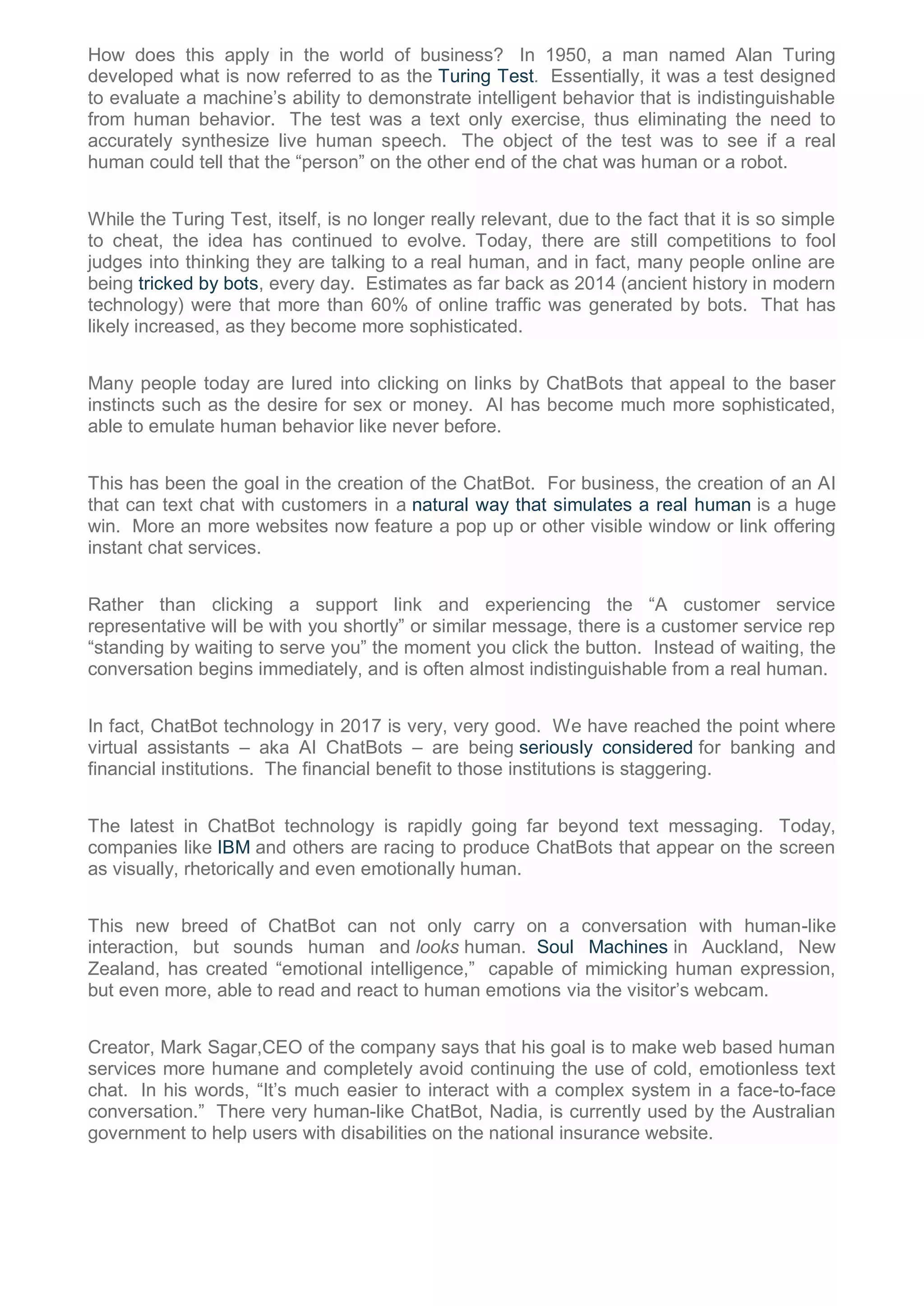 How does this apply in the world of business? In 1950, a man named Alan Turing
developed what is now referred to as the Turing Test. Essentially, it was a test designed
to evaluate a machine’s ability to demonstrate intelligent behavior that is indistinguishable
from human behavior. The test was a text only exercise, thus eliminating the need to
accurately synthesize live human speech. The object of the test was to see if a real
human could tell that the “person” on the other end of the chat was human or a robot.
While the Turing Test, itself, is no longer really relevant, due to the fact that it is so simple
to cheat, the idea has continued to evolve. Today, there are still competitions to fool
judges into thinking they are talking to a real human, and in fact, many people online are
being tricked by bots, every day. Estimates as far back as 2014 (ancient history in modern
technology) were that more than 60% of online traffic was generated by bots. That has
likely increased, as they become more sophisticated.
Many people today are lured into clicking on links by ChatBots that appeal to the baser
instincts such as the desire for sex or money. AI has become much more sophisticated,
able to emulate human behavior like never before.
This has been the goal in the creation of the ChatBot. For business, the creation of an AI
that can text chat with customers in a natural way that simulates a real human is a huge
win. More an more websites now feature a pop up or other visible window or link offering
instant chat services.
Rather than clicking a support link and experiencing the “A customer service
representative will be with you shortly” or similar message, there is a customer service rep
“standing by waiting to serve you” the moment you click the button. Instead of waiting, the
conversation begins immediately, and is often almost indistinguishable from a real human.
In fact, ChatBot technology in 2017 is very, very good. We have reached the point where
virtual assistants – aka AI ChatBots – are being seriously considered for banking and
financial institutions. The financial benefit to those institutions is staggering.
The latest in ChatBot technology is rapidly going far beyond text messaging. Today,
companies like IBM and others are racing to produce ChatBots that appear on the screen
as visually, rhetorically and even emotionally human.
This new breed of ChatBot can not only carry on a conversation with human-like
interaction, but sounds human and looks human. Soul Machines in Auckland, New
Zealand, has created “emotional intelligence,” capable of mimicking human expression,
but even more, able to read and react to human emotions via the visitor’s webcam.
Creator, Mark Sagar,CEO of the company says that his goal is to make web based human
services more humane and completely avoid continuing the use of cold, emotionless text
chat. In his words, “It’s much easier to interact with a complex system in a face-to-face
conversation.” There very human-like ChatBot, Nadia, is currently used by the Australian
government to help users with disabilities on the national insurance website.
 