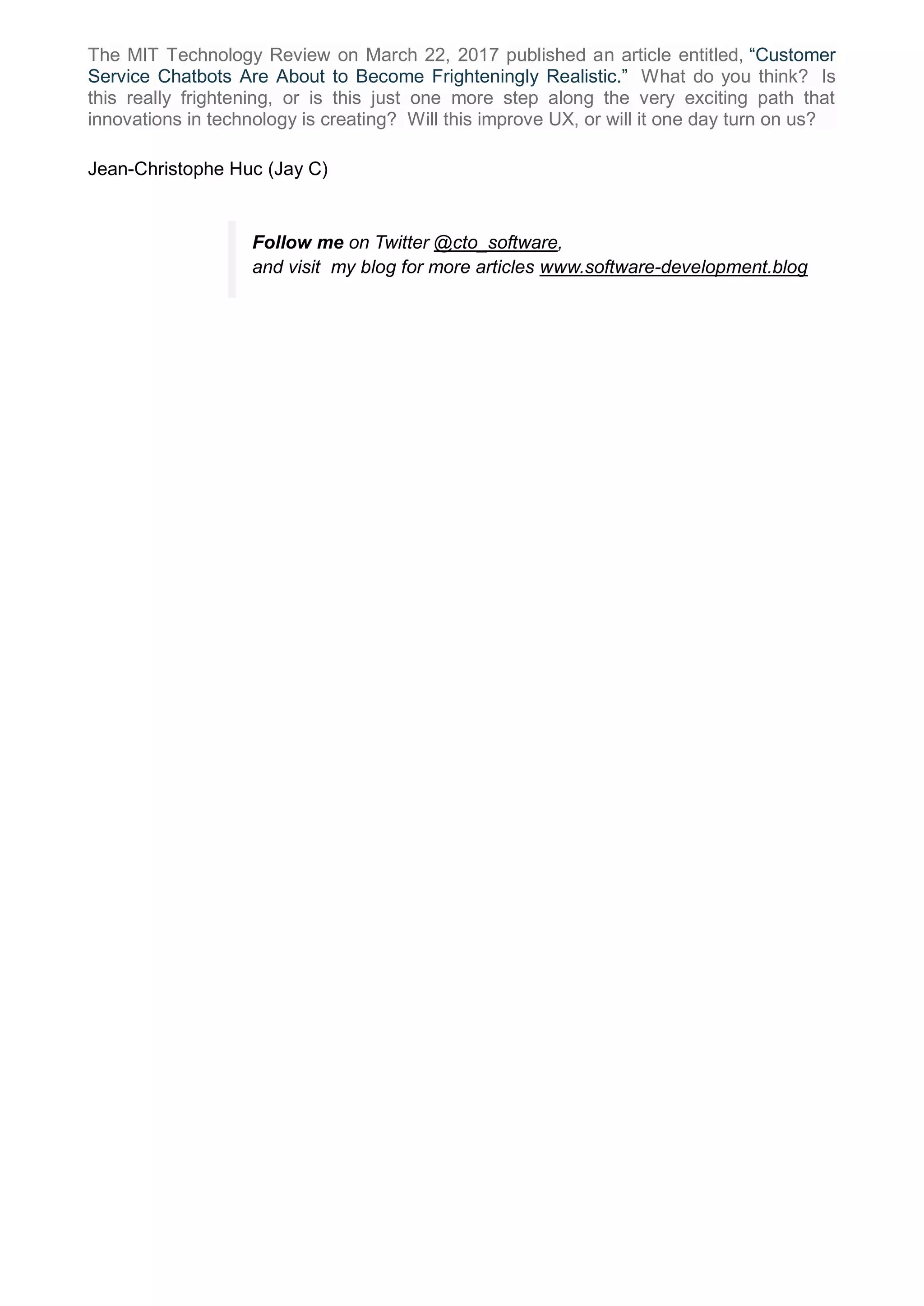 The MIT Technology Review on March 22, 2017 published an article entitled, “Customer
Service Chatbots Are About to Become Frighteningly Realistic.” What do you think? Is
this really frightening, or is this just one more step along the very exciting path that
innovations in technology is creating? Will this improve UX, or will it one day turn on us?
Jean-Christophe Huc (Jay C)
Follow me on Twitter @cto_software,
and visit my blog for more articles www.software-development.blog
 