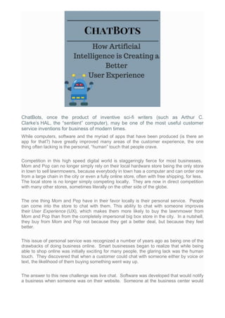 ChatBots, once the product of inventive sci-fi writers (such as Arthur C.
Clarke’s HAL, the “sentient” computer), may be one of the most useful customer
service inventions for business of modern times.
While computers, software and the myriad of apps that have been produced (is there an
app for that?) have greatly improved many areas of the customer experience, the one
thing often lacking is the personal, “human” touch that people crave.
Competition in this high speed digital world is staggeringly fierce for most businesses.
Mom and Pop can no longer simply rely on their local hardware store being the only store
in town to sell lawnmowers, because everybody in town has a computer and can order one
from a large chain in the city or even a fully online store, often with free shipping, for less.
The local store is no longer simply competing locally. They are now in direct competition
with many other stores, sometimes literally on the other side of the globe.
The one thing Mom and Pop have in their favor locally is their personal service. People
can come into the store to chat with them. This ability to chat with someone improves
their User Experience (UX), which makes them more likely to buy the lawnmower from
Mom and Pop than from the completely impersonal big box store in the city. In a nutshell,
they buy from Mom and Pop not because they get a better deal, but because they feel
better.
This issue of personal service was recognized a number of years ago as being one of the
drawbacks of doing business online. Smart businesses began to realize that while being
able to shop online was initially exciting for many people, the glaring lack was the human
touch. They discovered that when a customer could chat with someone either by voice or
text, the likelihood of them buying something went way up.
The answer to this new challenge was live chat. Software was developed that would notify
a business when someone was on their website. Someone at the business center would
 