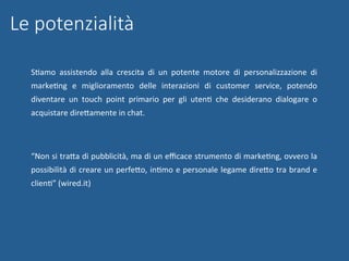 Le potenzialità
SNamo	 assistendo	 alla	 crescita	 di	 un	 potente	 motore	 di	 personalizzazione	 di	
markeNng	 e	 miglioramento	 delle	 interazioni	 di	 customer	 service,	 potendo	
diventare	 un	 touch	 point	 primario	 per	 gli	 utenN	 che	 desiderano	 dialogare	 o	
acquistare	direWamente	in	chat.	
	
“Non	si	traWa	di	pubblicità,	ma	di	un	eﬃcace	strumento	di	markeNng,	ovvero	la	
possibilità	di	creare	un	perfeWo,	inNmo	e	personale	legame	direWo	tra	brand	e	
clienN”	(wired.it)	
 