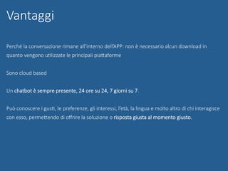 Perché la conversazione rimane all’interno dell’APP: non è necessario alcun download in
quanto vengono uGlizzate le principali piaUaforme
Sono cloud based
Un chatbot è sempre presente, 24 ore su 24, 7 giorni su 7.
Può conoscere i gusG, le preferenze, gli interessi, l’età, la lingua e molto altro di chi interagisce
con esso, permeUendo di oﬀrire la soluzione o risposta giusta al momento giusto.

Vantaggi
 