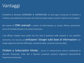 Possibilità di allineare contesto e contenuto, le chat apps conoscono la locaGon e
l’intento, permeUendo la fruizione di contenuG ideali proprio mentre l’utente ne ha bisogno.
Dai sistemi di CRM avanzaG a sistemi di informazione su novità, oﬀerte, promozioni,
servizi di intraUenimento o di content discovery.
I più eﬃcaci chatbot sono quelli che non solo G assistono nelle risposte in uno speciﬁco
momento, ma riescono ad anGcipare i bisogni sulla base di informazioni che
ha già registrato (tramite CRM data, contextual data, customer journey data). 
Chatbot e SubscripGon Model, i servizi di soUoscrizione stanno cambiando le
abitudini d'acquisto. Chat, Bot e Payment processor possono migliorare notevolmente
l'esperienza d'acquisto.
Vantaggi
 