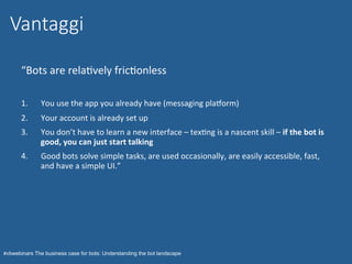 #vbwebinars The business case for bots: Understanding the bot landscape
“Bots	are	relaNvely	fricNonless	
1.  You	use	the	app	you	already	have	(messaging	pladorm)	
2.  Your	account	is	already	set	up	
3.  You	don’t	have	to	learn	a	new	interface	–	texNng	is	a	nascent	skill	–	if	the	bot	is	
good,	you	can	just	start	talking	
4.  Good	bots	solve	simple	tasks,	are	used	occasionally,	are	easily	accessible,	fast,	
and	have	a	simple	UI.”	
	
Vantaggi
 