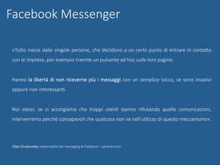 «TuUo nasce dalle singole persone, che decidono a un certo punto di entrare in contaUo
con le imprese, per esempio tramite un pulsante ad hoc sulle loro pagine.
Hanno la libertà di non riceverne più i messaggi con un semplice tocco, se sono invasivi
oppure non interessanG.
Noi stessi, se ci accorgiamo che troppi utenG stanno riﬁutando quelle comunicazioni,
interverremo perché consapevoli che qualcosa non va nell’uGlizzo di questo meccanismo».
(Stan Chudnovsky, responsabile del messaging di Facebook – panorama.it)
Facebook Messenger
 