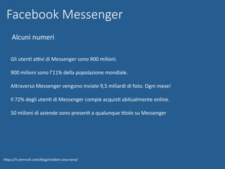Facebook Messenger
Alcuni	numeri		
hWps://it.semrush.com/blog/chatbot-cosa-sono/	
	
Gli	utenN	aBvi	di	Messenger	sono	900	milioni.	
		
900	milioni	sono	l’11%	della	popolazione	mondiale.	
		
AWraverso	Messenger	vengono	inviate	9,5	miliardi	di	foto.	Ogni	mese!	
		
Il	72%	degli	utenN	di	Messenger	compie	acquisN	abitualmente	online.	
		
50	milioni	di	aziende	sono	presenN	a	qualunque	Ntolo	su	Messenger	
	
 
