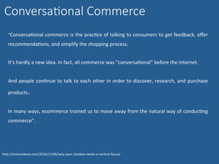 ConversaGonal Commerce
	
“ConversaNonal	commerce	is	the	pracNce	of	talking	to	consumers	to	get	feedback,	oﬀer	
recommendaNons,	and	simplify	the	shopping	process.		
	
It’s	hardly	a	new	idea.	In	fact,	all	commerce	was	“conversaNonal”	before	the	internet.		
	
And	people	conNnue	to	talk	to	each	other	in	order	to	discover,	research,	and	purchase	
products.	
	
In	many	ways,	ecommerce	trained	us	to	move	away	from	the	natural	way	of	conducNng	
commerce”.	
hWp://venturebeat.com/2016/11/06/why-your-chatbot-needs-a-verNcal-focus/	
 