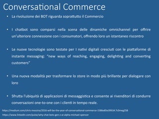 •  La	rivoluzione	dei	BOT	riguarda	sopraWuWo	il	Commercio	
•  I	 chatbot	 sono	 comparsi	 nella	 scena	 delle	 dinamiche	 omnichannel	 per	 oﬀrire	
un’ulteriore	connessione	con	i	consumatori,	oﬀrendo	loro	un	istantaneo	riscontro	
•  Le	nuove	tecnologie	sono	testate	per	I	naNvi	digitali	cresciuN	con	le	piaWaforme	di	
instante	 messaging:	 “new	 ways	 of	 reaching,	 engaging,	 delighNng	 and	 converNng	
customers”	
•  Una	nuova	modalità	per	trasformare	lo	store	in	modo	più	brillante	per	dialogare	con	
loro	
•  SfruWa	l'ubiquità	di	applicazioni	di	messaggisNca	e	consente	ai	rivenditori	di	condurre	
conversazioni	one-to-one	con	i	clienN	in	tempo	reale.	
hWps://www.linkedin.com/pulse/why-chat-bots-gen-z-ai-alpha-michael-spencer	
ConversaGonal Commerce
hWps://medium.com/chris-messina/2016-will-be-the-year-of-conversaNonal-commerce-1586e85e3991#.7c0meg258	
 