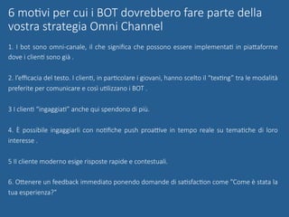 1. I bot sono omni-canale, il che signiﬁca che possono essere implementaG in piaUaforme
dove i clienG sono già .
2. l’eﬃcacia del testo. I clienG, in parGcolare i giovani, hanno scelto il “texGng” tra le modalità
preferite per comunicare e così uGlizzano i BOT .
3 I clienG “ingaggiaG” anche qui spendono di più.
4. È possibile ingaggiarli con noGﬁche push proaqve in tempo reale su temaGche di loro
interesse .
5 Il cliente moderno esige risposte rapide e contestuali.
6. OUenere un feedback immediato ponendo domande di saGsfacGon come "Come è stata la
tua esperienza?”

6 moGvi per cui i BOT dovrebbero fare parte della
vostra strategia Omni Channel
 