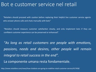 Bot e customer service nel retail
“Retailers	should	proceed	with	cauNon	before	replacing	their	helpful	live	customer	service	agents	
who	answer	phone	calls	and	chats	manually	with	bots”	
“Retailers	 should	 measure	 customer	 saNsfacNon	 closely,	 and	 only	 implement	 bots	 if	 they	 are	
conﬁdent	customer	experience	can	be	preserved	or	enhanced”.	
“As	 long	 as	 retail	 customers	 are	 people	 with	 emo4ons,	
passions,	 needs	 and	 desires,	 other	 people	 will	 remain	
integral	to	retail	success	in	the	end”.	
La	componente	umana	resta	fondamentale.	
hWp://www.retaildive.com/news/how-chatbots-are-going-to-redeﬁne-retail-customer-service/417458/	
 