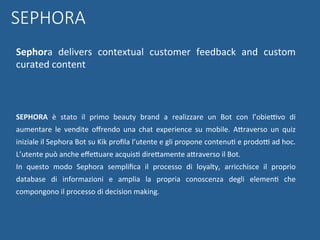 SEPHORA	 è	 stato	 il	 primo	 beauty	 brand	 a	 realizzare	 un	 Bot	 con	 l’obieBvo	 di	
aumentare	 le	 vendite	 oﬀrendo	 una	 chat	 experience	 su	 mobile.	 AWraverso	 un	 quiz	
iniziale	il	Sephora	Bot	su	Kik	proﬁla	l’utente	e	gli	propone	contenuN	e	prodoB	ad	hoc.	
L’utente	può	anche	eﬀeWuare	acquisN	direWamente	aWraverso	il	Bot.		
In	 questo	 modo	 Sephora	 sempliﬁca	 il	 processo	 di	 loyalty,	 arricchisce	 il	 proprio	
database	 di	 informazioni	 e	 amplia	 la	 propria	 conoscenza	 degli	 elemenN	 che	
compongono	il	processo	di	decision	making.	
	
	
SEPHORA
Sephora	 delivers	 contextual	 customer	 feedback	 and	 custom	
curated	content	
	
 