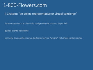 Fornisce assistenza ai clienG alla navigazione dei prodoq disponibili
guida il cliente nell’ordine
permeUe di conneUersi ad un Customer Service “umano” nel virtual contact center
	
1-800-Flowers.com
Il	Chatbot:	“an	online	representaNve	or	virtual	concierge”	
 