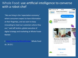 “We	are	living	in	the	‘expectaNon	economy,’	
where	consumers	expect	to	have	informaNon	
at	their	ﬁngerNps,	and	we	want	to	keep	
innovaNng	to	meet	our	customers	where	they	
are,”	said	Jeﬀ	Jenkins,	global	execuNve	of	
digital	strategy	and	markeNng	at	Whole	Foods	
Market	
	
(		hWps://youtu.be/9tnrd2Fim4w		Whole	Food	
da		26:25	)	
	
Whole Food: use	arNﬁcial	intelligence	to	converse	
with	a	robot	chef	

 