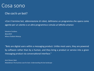Cosa sono
Che	cos'è	un	bot?	
	
«Con	il	termine	bot,	abbreviazione	di	robot,	deﬁniamo	un	programma	che	opera	come	
agente	per	un	utente	o	un	altro	programma	e	simula	un'aBvità	umana»	
	
Salvatore	Cordiano	
@parallelit	
Milano	Chatbots	Meetup	
	
	
	“Bots	are	digital	users	within	a	messaging	product.	Unlike	most	users,	they	are	powered	
by	soMware	rather	than	by	a	human,	and	they	bring	a	product	or	service	into	a	given	
messaging	product	via	conversaNonal	interface.”		
	
Amir	Shevat,	Slack	
#vbwebinars	The	business	case	for	bots:	Understanding	the	bot	landscape	
	
 