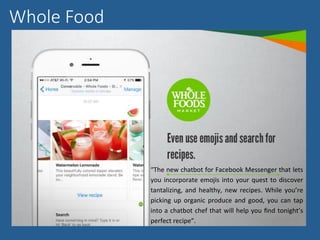 Whole Food
“The	new	chatbot	for	Facebook	Messenger	that	lets	
you	incorporate	emojis	into	your	quest	to	discover	
tantalizing,	and	healthy,	 new	recipes.	 While	you’re	
picking	 up	 organic	 produce	 and	 good,	 you	 can	 tap	
into	a	chatbot	chef	that	will	help	you	ﬁnd	tonight’s	
perfect	recipe”.	
 