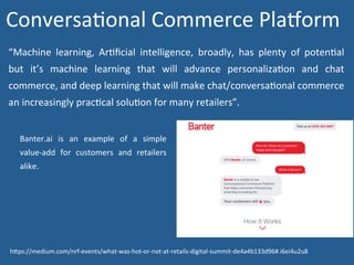 “Machine	 learning,	 ArNﬁcial	 intelligence,	 broadly,	 has	 plenty	 of	 potenNal	
but	 it’s	 machine	 learning	 that	 will	 advance	 personalizaNon	 and	 chat	
commerce,	and	deep	learning	that	will	make	chat/conversaNonal	commerce	
an	increasingly	pracNcal	soluNon	for	many	retailers”.		
Banter.ai	 is	 an	 example	 of	 a	 simple	
value-add	 for	 customers	 and	 retailers	
alike.	
ConversaNonal	Commerce	Pladorm	
hWps://medium.com/nrf-events/what-was-hot-or-not-at-retails-digital-summit-de4a4b133d96#.i6ei4u2u8	
 