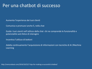 Per	una	chatbot	di	successo	
Aumenta	l’esperienza	dei	tuoi	clienN		
	
Comunica	e	promuovi	anche	lì,	nella	chat	
	
Guida	i	tuoi	utenN	nell’uNlizzo	della	chat		chi	ne	comprende	le	funzionalità	e	
potenzialità	sarà	felice	di	interagire	
	
IncenNva	l’uNlizzo	di	boWoni		
	
AdaWa	conNnuamente	l’acquisizione	di	informazioni	con	tecniche	di	AI	/Machine	
Learning	
	
hWp://venturebeat.com/2016/10/22/7-Nps-for-making-a-successful-chatbot/	
 