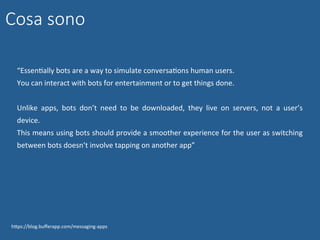 “EssenNally	bots	are	a	way	to	simulate	conversaNons	human	users.	
You	can	interact	with	bots	for	entertainment	or	to	get	things	done.	
	
Unlike	 apps,	 bots	 don’t	 need	 to	 be	 downloaded,	 they	 live	 on	 servers,	 not	 a	 user’s	
device.		
This	means	using	bots	should	provide	a	smoother	experience	for	the	user	as	switching	
between	bots	doesn’t	involve	tapping	on	another	app”	
hWps://blog.buﬀerapp.com/messaging-apps	
Cosa sono
 