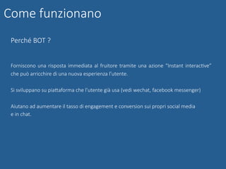 Perché BOT ?
Forniscono una risposta immediata al fruitore tramite una azione “Instant interacGve”
che può arricchire di una nuova esperienza l’utente.
Si sviluppano su piaUaforma che l’utente già usa (vedi wechat, facebook messenger)
Aiutano ad aumentare il tasso di engagement e conversion sui propri social media
e in chat.
Come funzionano
 