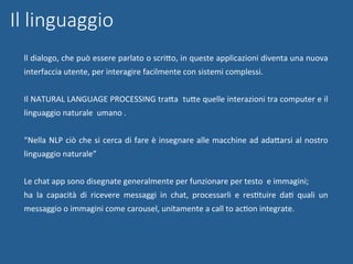 Il linguaggio
ll	dialogo,	che	può	essere	parlato	o	scriWo,	in	queste	applicazioni	diventa	una	nuova	
interfaccia	utente,	per	interagire	facilmente	con	sistemi	complessi.	
	
Il	NATURAL	LANGUAGE	PROCESSING	traWa		tuWe	quelle	interazioni	tra	computer	e	il	
linguaggio	naturale		umano	.	
	
“Nella	NLP	ciò	che	si	cerca	di	fare	è	insegnare	alle	macchine	ad	adaWarsi	al	nostro	
linguaggio	naturale”	
	
Le	chat	app	sono	disegnate	generalmente	per	funzionare	per	testo		e	immagini;		
ha	 la	 capacità	 di	 ricevere	 messaggi	 in	 chat,	 processarli	 e	 resNtuire	 daN	 quali	 un	
messaggio	o	immagini	come	carousel,	unitamente	a	call	to	acNon	integrate.		
 