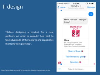 Il design
“Before	 designing	 a	 product	 for	 a	 new	
pladorm,	 we	 need	 to	 consider	 how	 best	 to	
take	advantage	of	the	features	and	capabiliNes	
the	framework	provides”.	
hWp://venturebeat.com/2016/10/10/how-this-shopping-chatbot-came-to-life/	
 