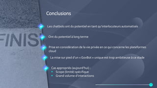 Conclusions
Les chatbots ont du potentiel en tant qu’interlocuteurs automatisés
Ont du potentiel à long terme
Prise en considération de la vie privée en ce qui concerne les plateformes
cloud
La mise sur pied d’un « GovBot » unique est trop ambitieuse à ce stade
Cas appropriés (aujourd’hui) :
 Scope (limité) spécifique
 Grand volume d’interactions
24
 