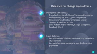 Qu’est-ce qui change aujourd’hui ?
Intelligence artificielle (IA)
 Progrès récent dans le Natural Language Processing /
Understanding (NLP/NLU) pour comprendre
l'intention d'un utilisateur en langage naturel
 Services IA basés sur le cloud
(IBMWatson, Microsoft LUIS,Google DialogFlow,
FacebookWit…)
Esprit du temps
 Les utilisateurs souhaitent une interaction immédiate
et personnelle
 Les plateformes de messagerie sont de plus en plus
populaires
5
 