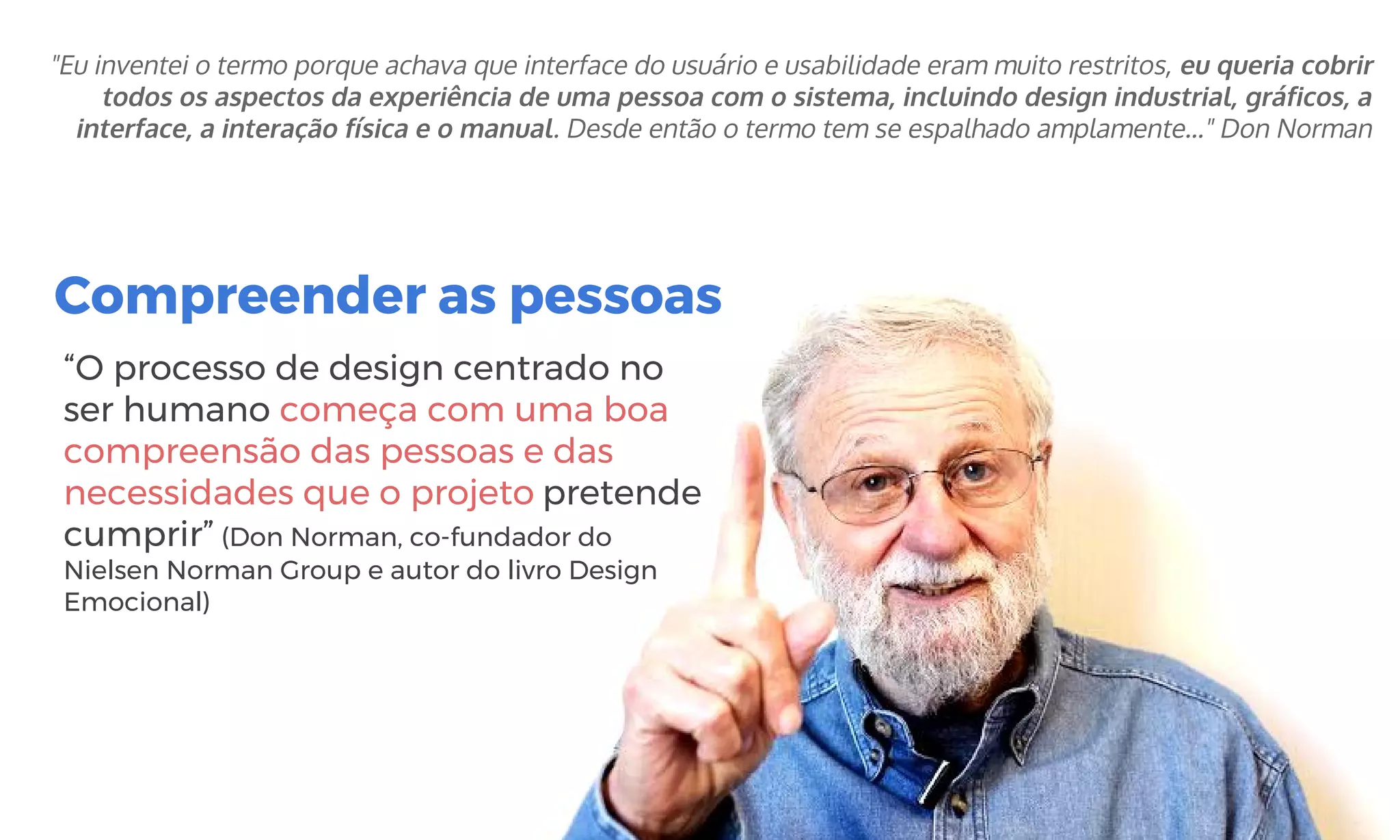 Compreender as pessoas
“O processo de design centrado no
ser humano começa com uma boa
compreensão das pessoas e das
necessidades que o projeto pretende
cumprir” (Don Norman, co-fundador do
Nielsen Norman Group e autor do livro Design
Emocional)
"Eu inventei o termo porque achava que interface do usuário e usabilidade eram muito restritos, eu queria cobrir
todos os aspectos da experiência de uma pessoa com o sistema, incluindo design industrial, gráficos, a
interface, a interação física e o manual. Desde então o termo tem se espalhado amplamente…" Don Norman
 