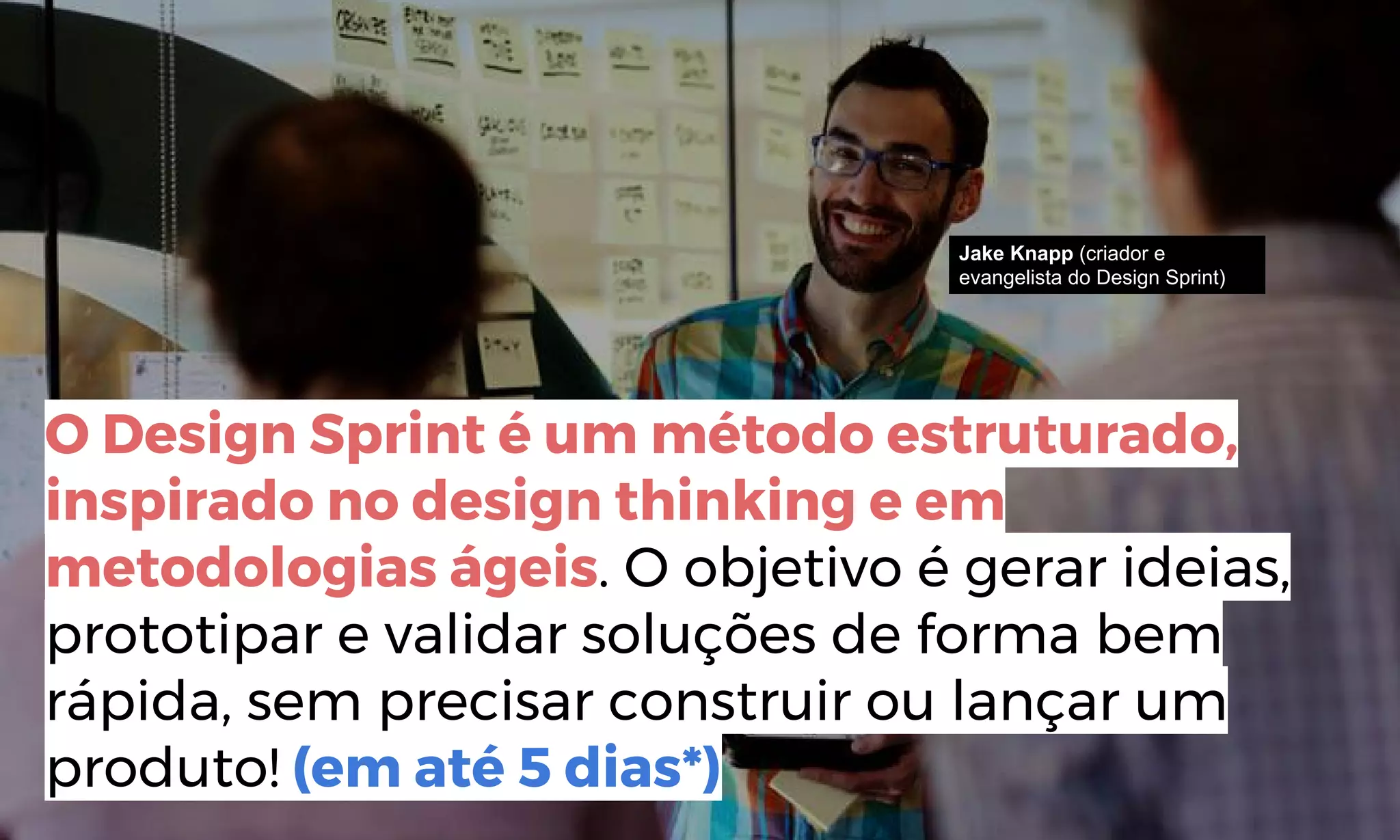 http://www.bain.com/publications/articles/closing-the-delivery-gap-newsletter.aspx
O Design Sprint é um método estruturado,
inspirado no design thinking e em
metodologias ágeis. O objetivo é gerar ideias,
prototipar e validar soluções de forma bem
rápida, sem precisar construir ou lançar um
produto! (em até 5 dias*)
Jake Knapp (criador e
evangelista do Design Sprint)
 