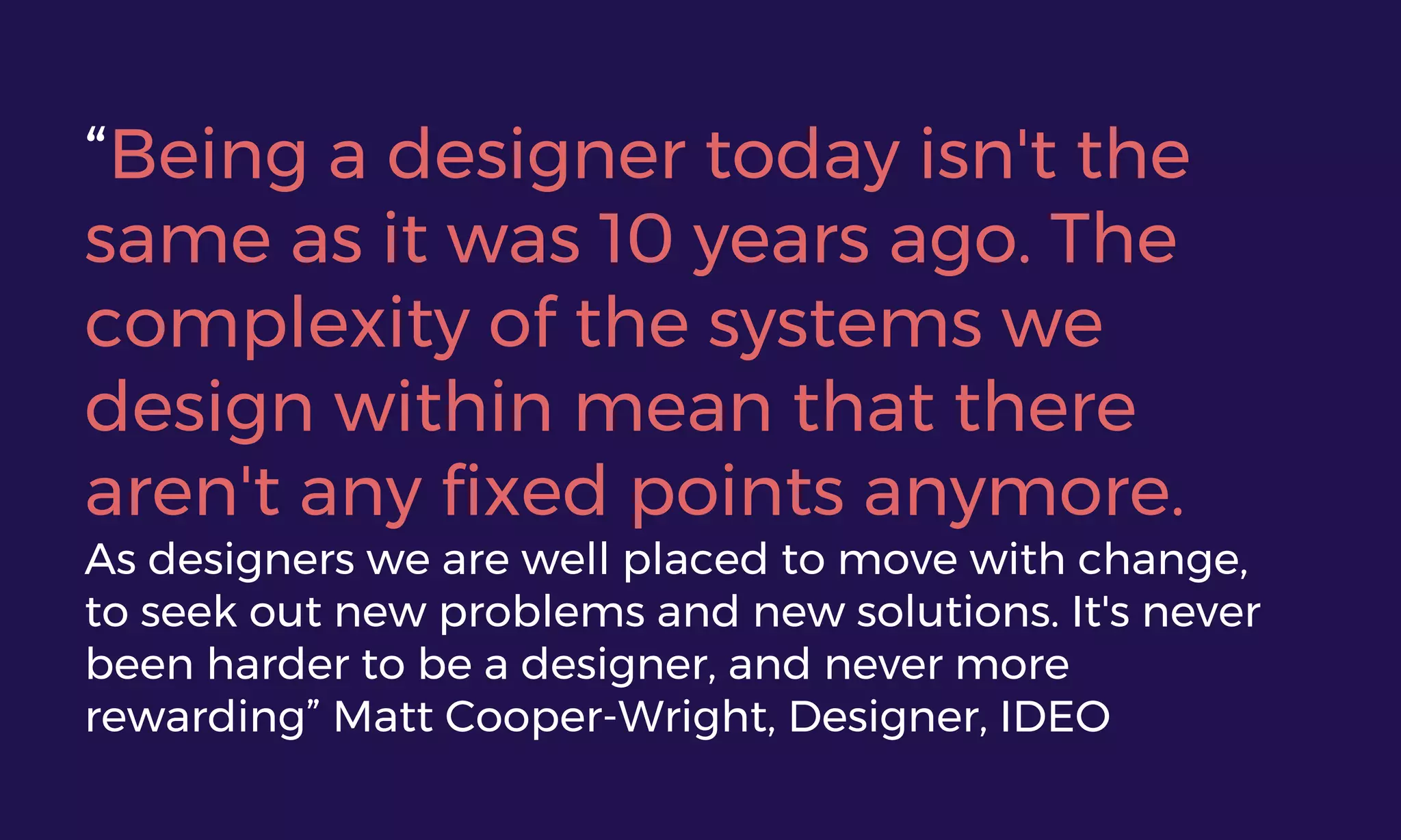 “Being a designer today isn't the
same as it was 10 years ago. The
complexity of the systems we
design within mean that there
aren't any fixed points anymore.
As designers we are well placed to move with change,
to seek out new problems and new solutions. It's never
been harder to be a designer, and never more
rewarding” Matt Cooper-Wright, Designer, IDEO
 
