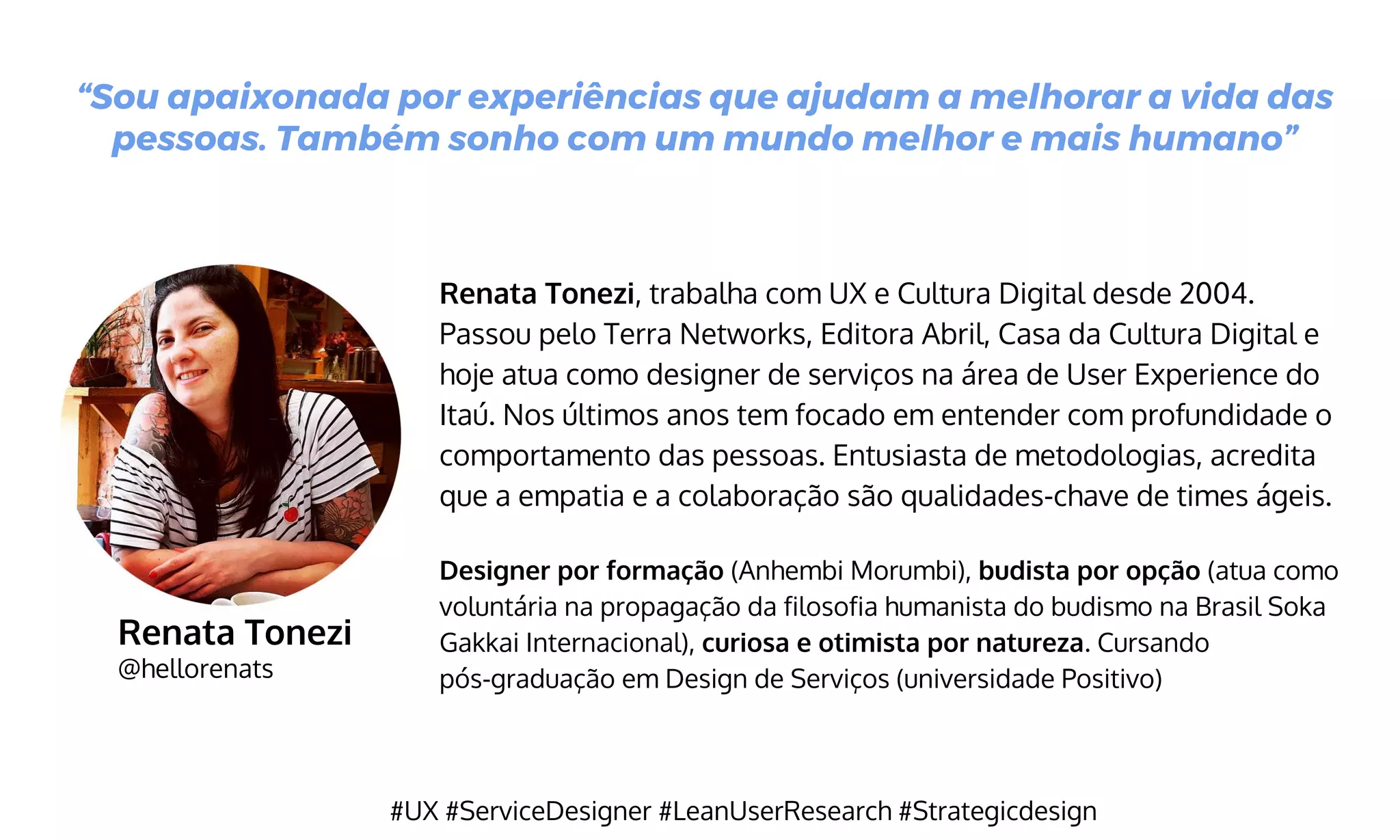 Renata Tonezi
@hellorenats
Renata Tonezi, trabalha com UX e Cultura Digital desde 2004.
Passou pelo Terra Networks, Editora Abril, Casa da Cultura Digital e
hoje atua como designer de serviços na área de User Experience do
Itaú. Nos últimos anos tem focado em entender com profundidade o
comportamento das pessoas. Entusiasta de metodologias, acredita
que a empatia e a colaboração são qualidades-chave de times ágeis.
Designer por formação (Anhembi Morumbi), budista por opção (atua como
voluntária na propagação da filosofia humanista do budismo na Brasil Soka
Gakkai Internacional), curiosa e otimista por natureza. Cursando
pós-graduação em Design de Serviços (universidade Positivo)
“Sou apaixonada por experiências que ajudam a melhorar a vida das
pessoas. Também sonho com um mundo melhor e mais humano”
#UX #ServiceDesigner #LeanUserResearch #Strategicdesign
 
