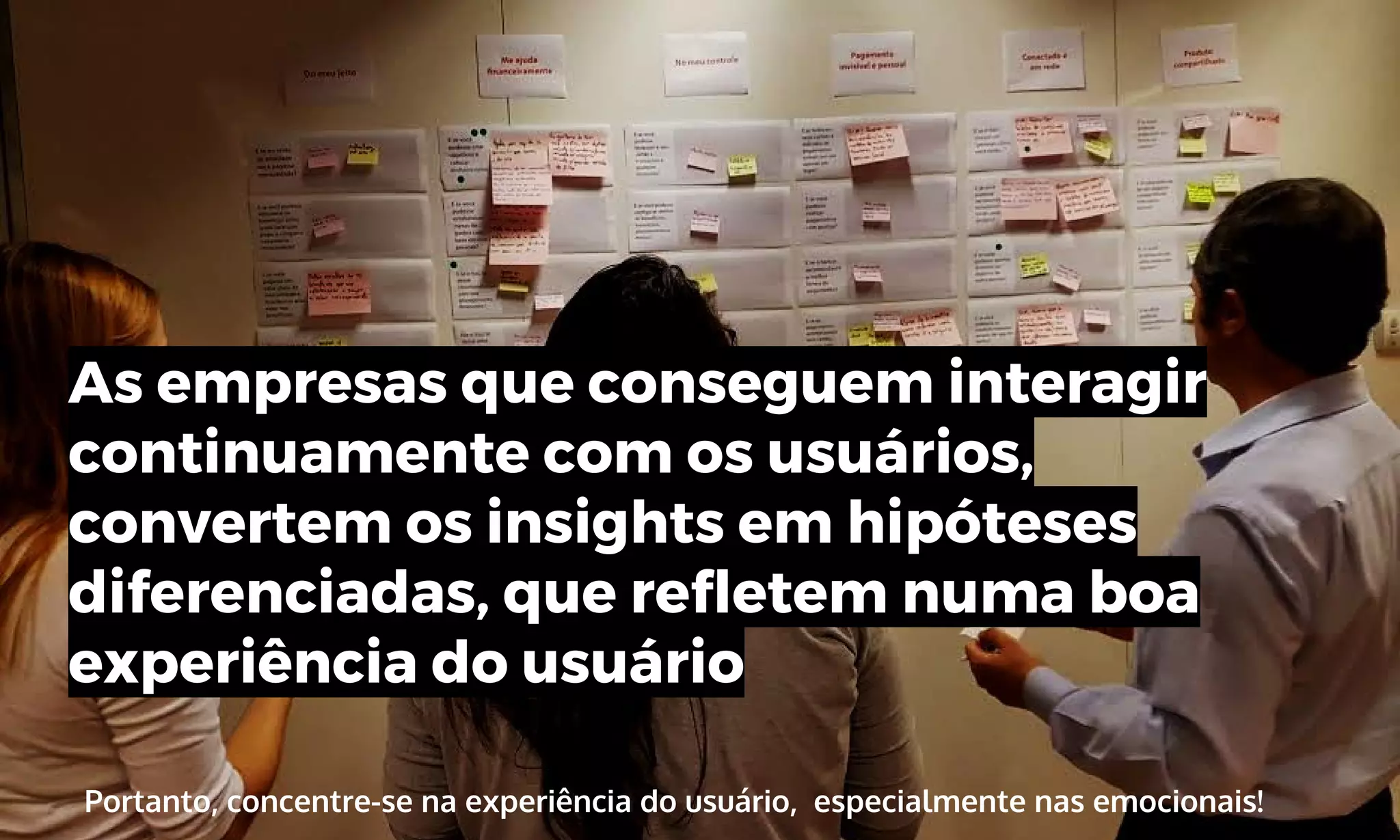 Portanto, concentre-se na experiência do usuário, especialmente nas emocionais!
As empresas que conseguem interagir
continuamente com os usuários,
convertem os insights em hipóteses
diferenciadas, que refletem numa boa
experiência do usuário
 