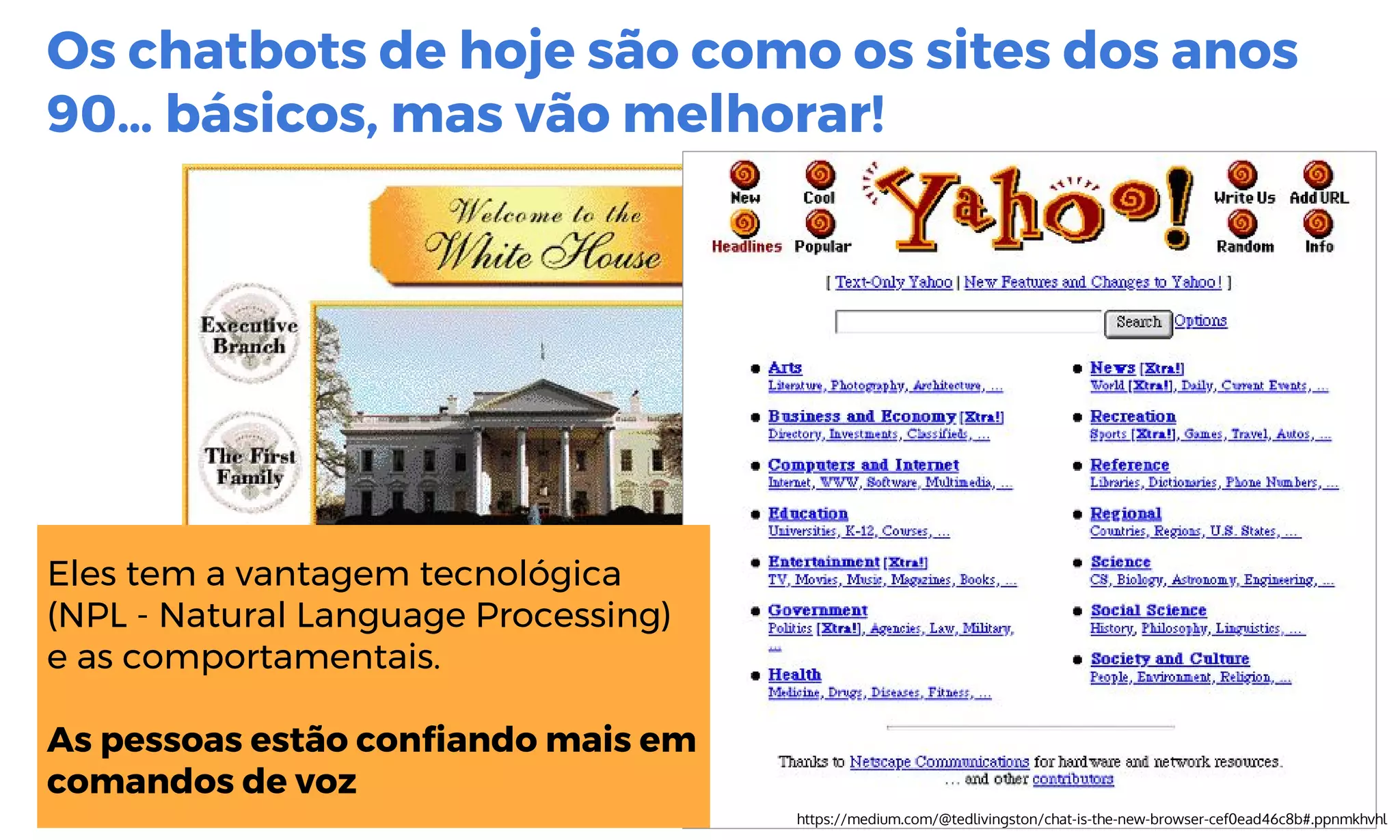 Os chatbots de hoje são como os sites dos anos
90… básicos, mas vão melhorar!
https://medium.com/@tedlivingston/chat-is-the-new-browser-cef0ead46c8b#.ppnmkhvhl
Eles tem a vantagem tecnológica
(NPL - Natural Language Processing)
e as comportamentais.
As pessoas estão confiando mais em
comandos de voz
 