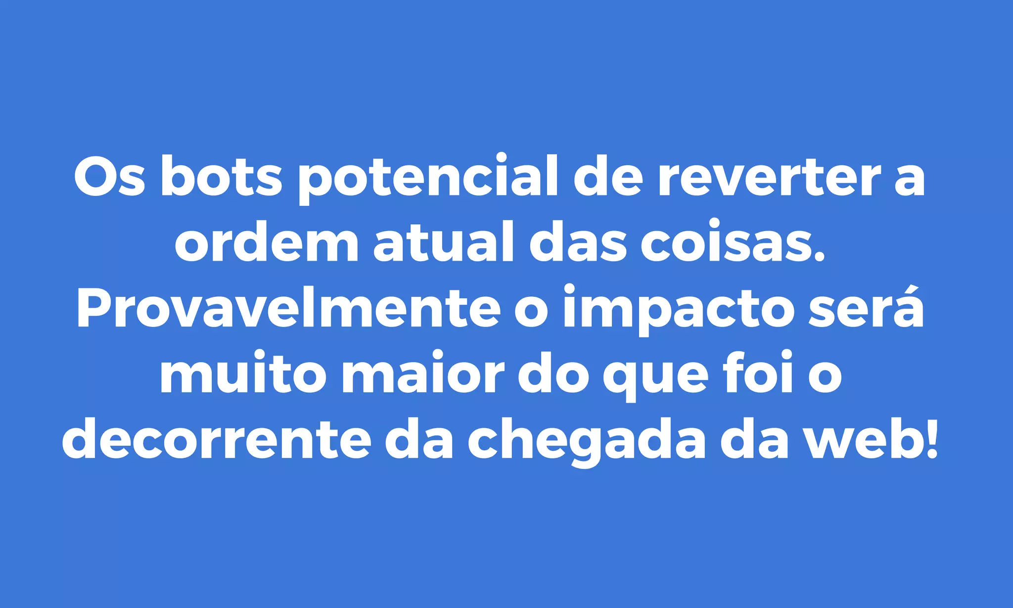 Os bots potencial de reverter a
ordem atual das coisas.
Provavelmente o impacto será
muito maior do que foi o
decorrente da chegada da web!
 