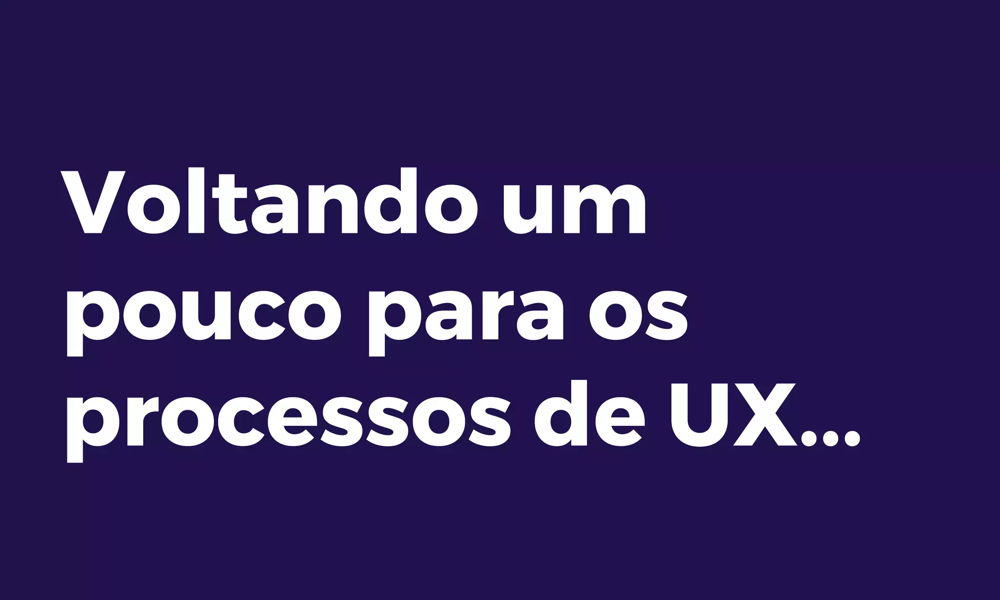 Voltando um
pouco para os
processos de UX...
 
