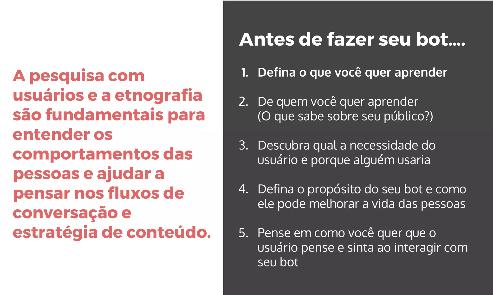 A pesquisa com
usuários e a etnografia
são fundamentais para
entender os
comportamentos das
pessoas e ajudar a
pensar nos fluxos de
conversação e
estratégia de conteúdo.
Antes de fazer seu bot….
1. Defina o que você quer aprender
2. De quem você quer aprender
(O que sabe sobre seu público?)
3. Descubra qual a necessidade do
usuário e porque alguém usaria
4. Defina o propósito do seu bot e como
ele pode melhorar a vida das pessoas
5. Pense em como você quer que o
usuário pense e sinta ao interagir com
seu bot
 