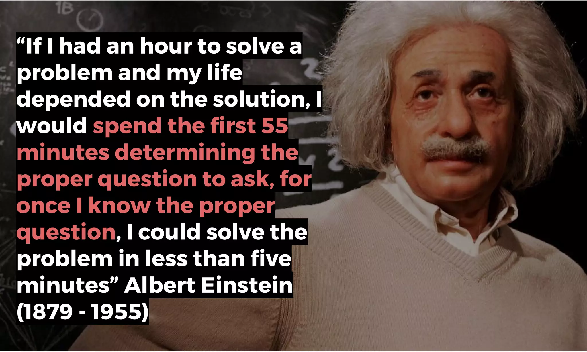 “If I had an hour to solve a
problem and my life
depended on the solution, I
would spend the first 55
minutes determining the
proper question to ask, for
once I know the proper
question, I could solve the
problem in less than five
minutes” Albert Einstein
(1879 - 1955)
 