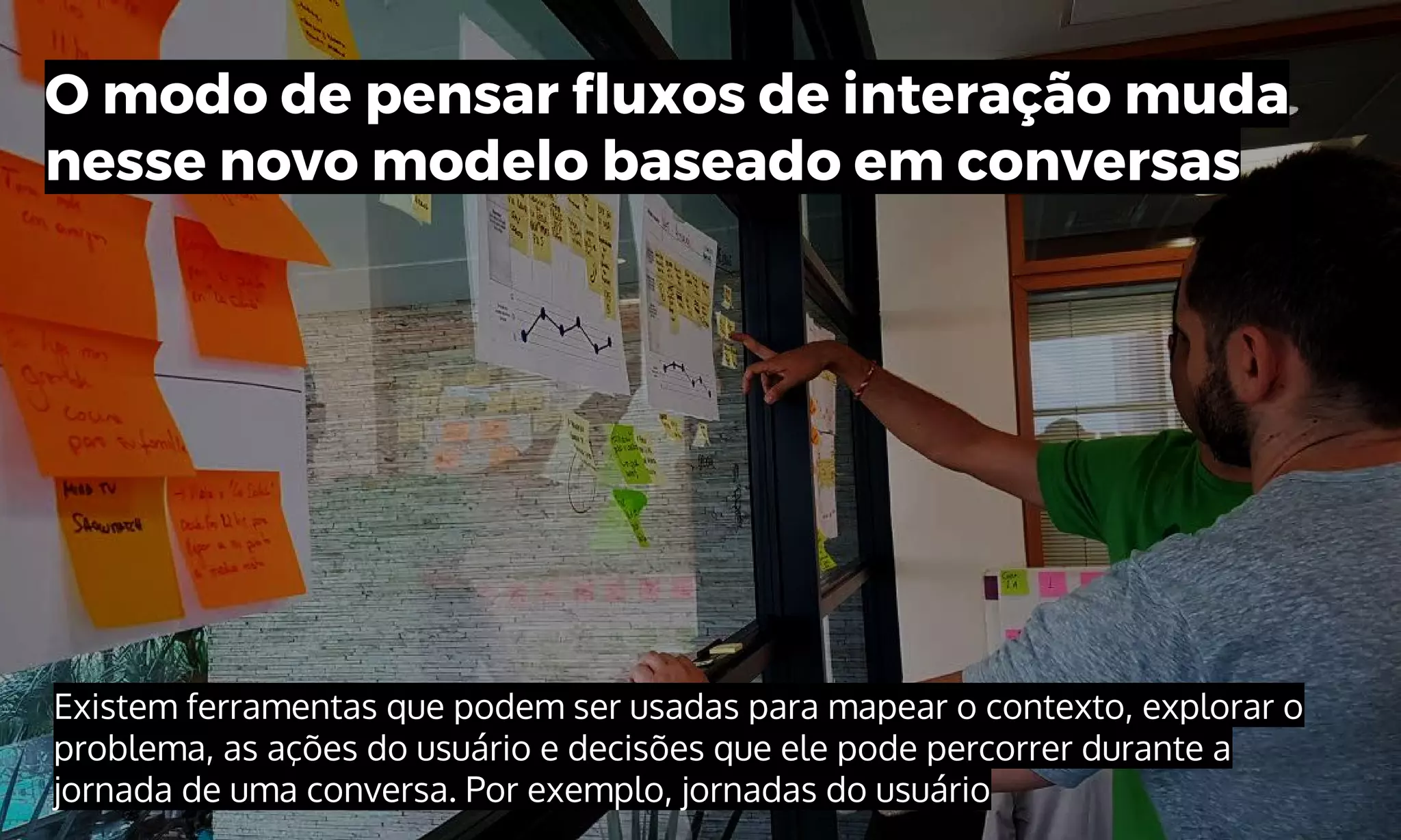 Existem ferramentas que podem ser usadas para mapear o contexto, explorar o
problema, as ações do usuário e decisões que ele pode percorrer durante a
jornada de uma conversa. Por exemplo, jornadas do usuário
O modo de pensar fluxos de interação muda
nesse novo modelo baseado em conversas
 